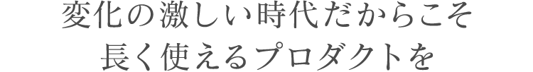 変化の激しい時代だからこそ長く使えるプロダクトを