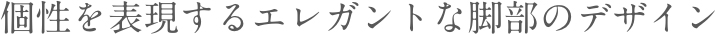 個性を表現するエレガントな脚部のデザイン