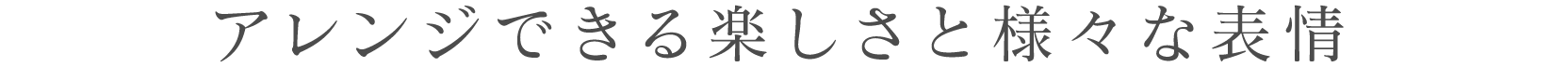 アレンジできる楽しさと様々な表情