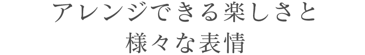 アレンジできる楽しさと様々な表情