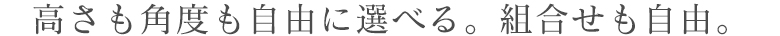 高さも角度も自由に選べる。組合せも自由。