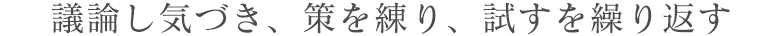 議論し気づき、策を練り、試すを繰り返す