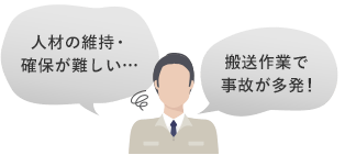 [課題] 人材の維持・確保が難しい…／搬送作業で事故が多発！