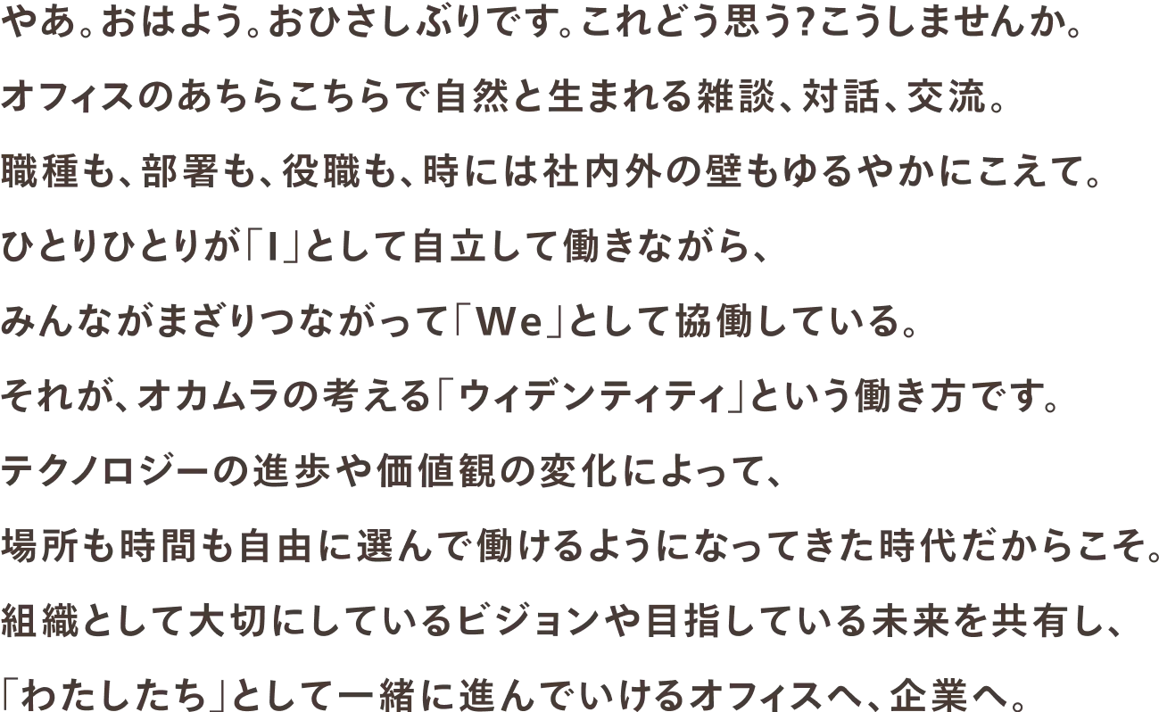 やあ。おはよう。おひさしぶりです。これどう思う？こうしませんか。オフィスのあちらこちらで自然と生まれる雑談、対話、交流。職種も、部署も、役職も、時には社内外の壁もゆるやかにこえて。ひとりひとりが「I」として自立して働きながら、みんながまざりつながって「We」として協働している。それが、オカムラの考える「ウィデンティティ」という働き方です。テクノロジーの進歩や価値観の変化によって、場所も時間も自由に選んで働けるようになってきた時代だからこそ。組織として大切にしているビジョンや目指している未来を共有し、「わたしたち」として一緒に進んでいけるオフィスへ、企業へ。