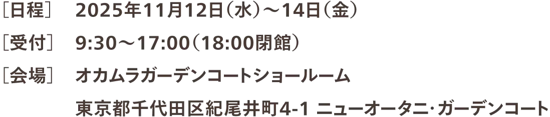 ［日程］2025年11月12日（水）～14日（金） ［受付］9:30〜17:00（18:00閉館） ［会場］オカムラガーデンコートショールーム 東京都千代田区紀尾井町4-1 ニューオータニ・ガーデンコート