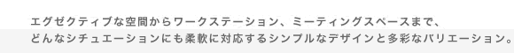 エグゼクティブな空間からワークステーション、ミーティングスペースまで、どんなシチュエーションにも柔軟に対応するシンプルなデザインと多彩なバリエーション。