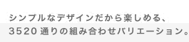 シンプルなデザインだから楽しめる、3520 通りの組み合わせバリエーション。