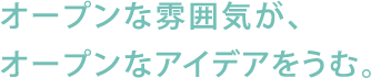 オープンな雰囲気が、オープンなアイデアをうむ。。