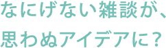 なにげない雑談が、思わぬアイデアに？