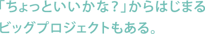 「ちょっといいかな？」からはじまるビッグプロジェクトもある。