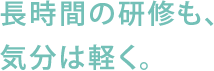 長時間の研修も、気分は軽く。