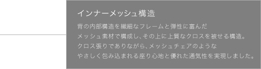 インナーメッシュ構造 背の内部構造を繊細なフレームと弾性に富んだメッシュ素材で構成し、その上に上質なクロスを被せる構造。クロス張りでありながら、メッシュチェアのようなやさしく包み込まれる座り心地と優れた通気性を実現しました。