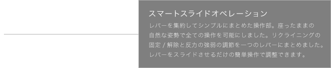 スマートスライドオペレーション レバーを集約してシンプルにまとめた操作部。座ったまま自然な姿勢で全ての操作を可能にしました。リクライニングの固定／解除と反力の強弱の調節を、レバーをスライドさせるだけで簡単にできます。