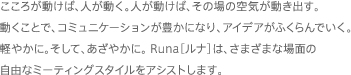 こころが動けば、人が動く。人が動けば、その場の空気が動き出す。動くことで、コミュニケーションが豊かになり、アイデアがふくらんでいく。軽やかに。そして、あざやかに。 Runa［ルナ］は、さまざまな場面の自由なミーティングスタイルをアシストします。