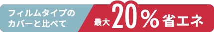 フィルムタイプのカバーと比べて最大20%省エネ