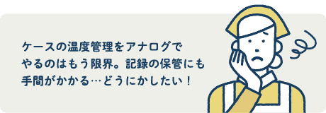 ケースの温度管理をアナログでやるのはもう限界。記録の保管にも手間がかかる...どうにかしたい!