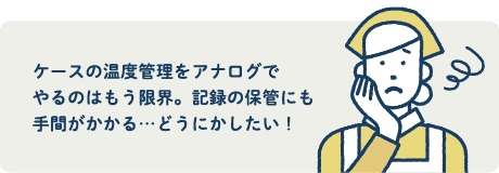 ケースの温度管理をアナログでやるのはもう限界。記録の保管にも手間がかかる...どうにかしたい！